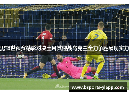 男篮世预赛精彩对决土耳其迎战乌克兰全力争胜展现实力